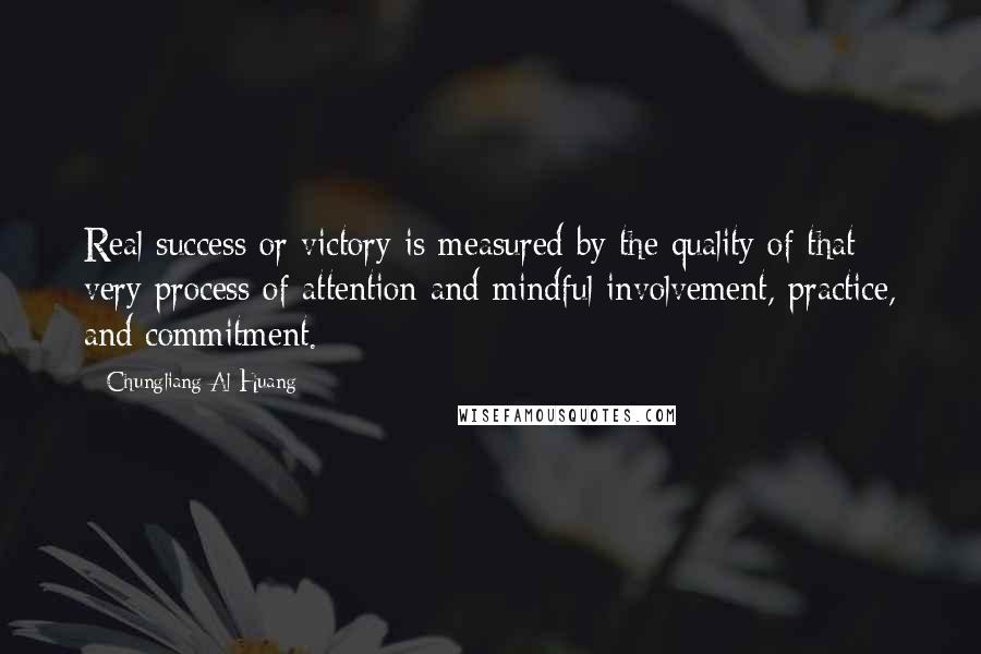 Chungliang Al Huang Quotes: Real success or victory is measured by the quality of that very process of attention and mindful involvement, practice, and commitment.