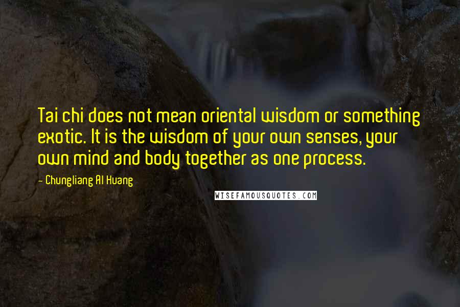 Chungliang Al Huang Quotes: Tai chi does not mean oriental wisdom or something exotic. It is the wisdom of your own senses, your own mind and body together as one process.
