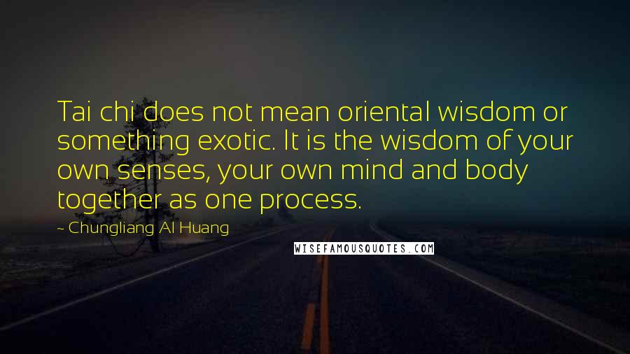 Chungliang Al Huang Quotes: Tai chi does not mean oriental wisdom or something exotic. It is the wisdom of your own senses, your own mind and body together as one process.
