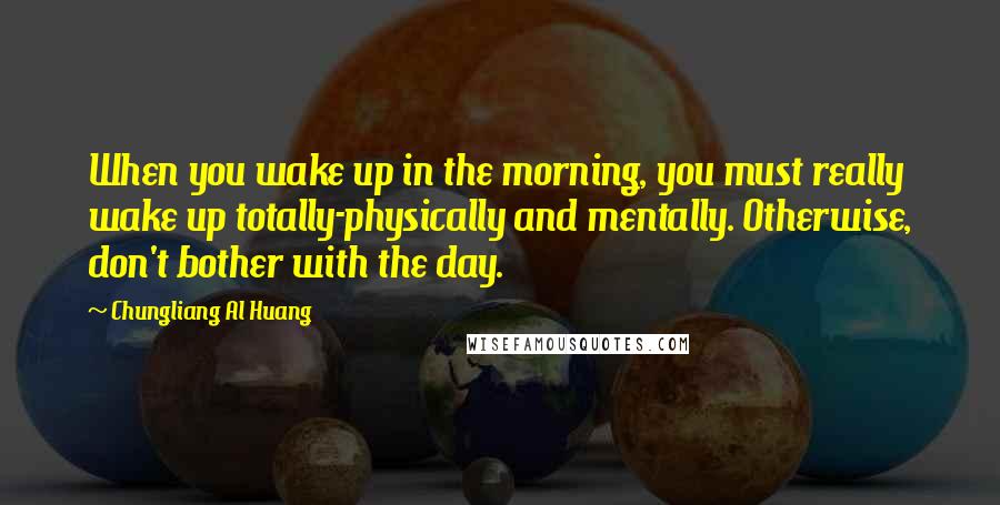 Chungliang Al Huang Quotes: When you wake up in the morning, you must really wake up totally-physically and mentally. Otherwise, don't bother with the day.