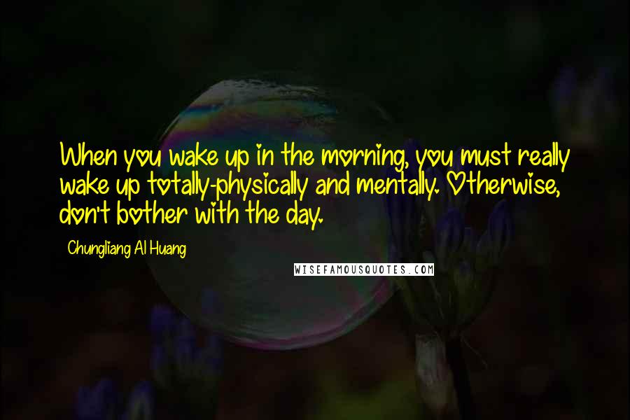 Chungliang Al Huang Quotes: When you wake up in the morning, you must really wake up totally-physically and mentally. Otherwise, don't bother with the day.