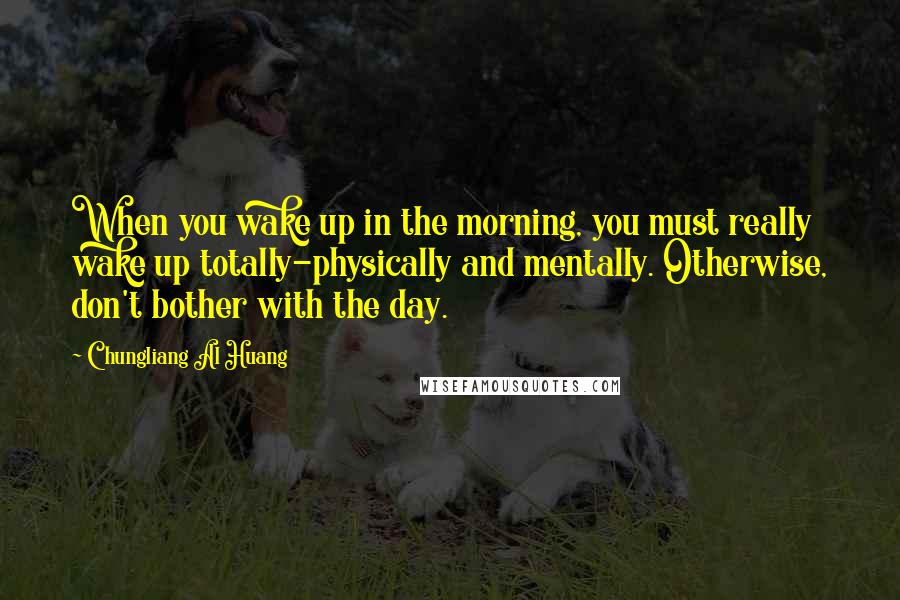 Chungliang Al Huang Quotes: When you wake up in the morning, you must really wake up totally-physically and mentally. Otherwise, don't bother with the day.