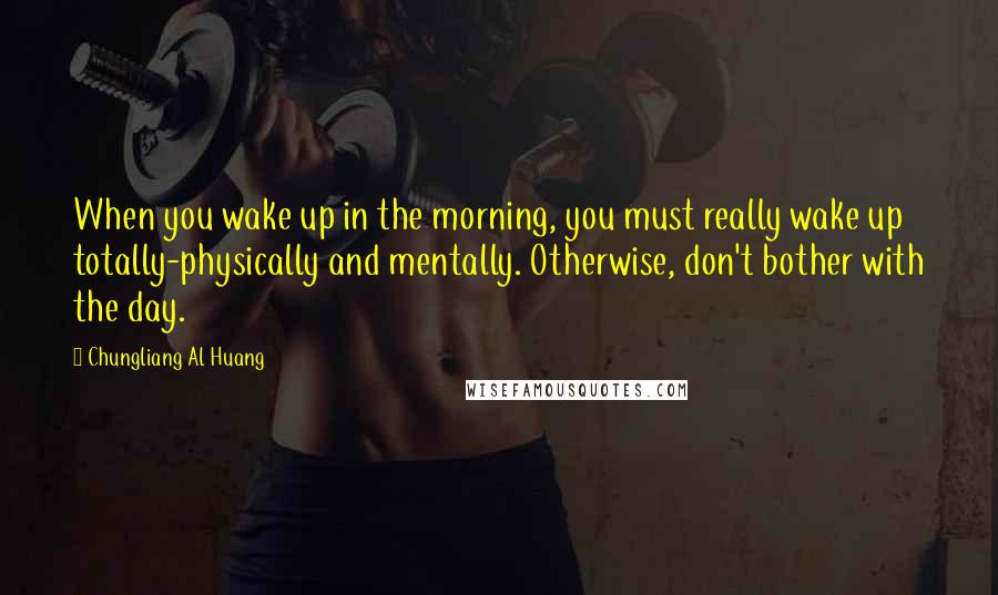 Chungliang Al Huang Quotes: When you wake up in the morning, you must really wake up totally-physically and mentally. Otherwise, don't bother with the day.