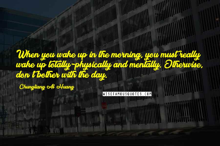 Chungliang Al Huang Quotes: When you wake up in the morning, you must really wake up totally-physically and mentally. Otherwise, don't bother with the day.