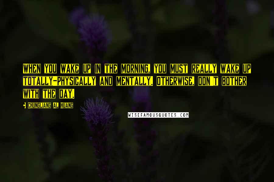 Chungliang Al Huang Quotes: When you wake up in the morning, you must really wake up totally-physically and mentally. Otherwise, don't bother with the day.