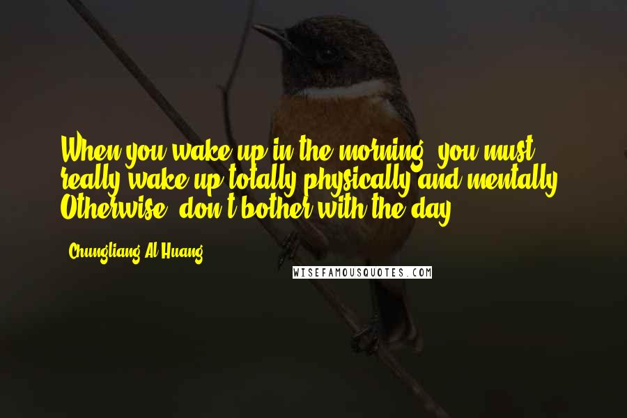 Chungliang Al Huang Quotes: When you wake up in the morning, you must really wake up totally-physically and mentally. Otherwise, don't bother with the day.