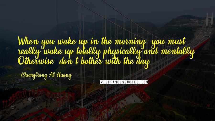 Chungliang Al Huang Quotes: When you wake up in the morning, you must really wake up totally-physically and mentally. Otherwise, don't bother with the day.