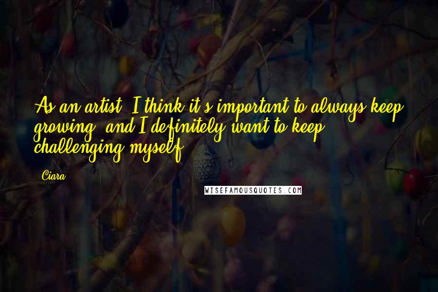 Ciara Quotes: As an artist, I think it's important to always keep growing, and I definitely want to keep challenging myself.