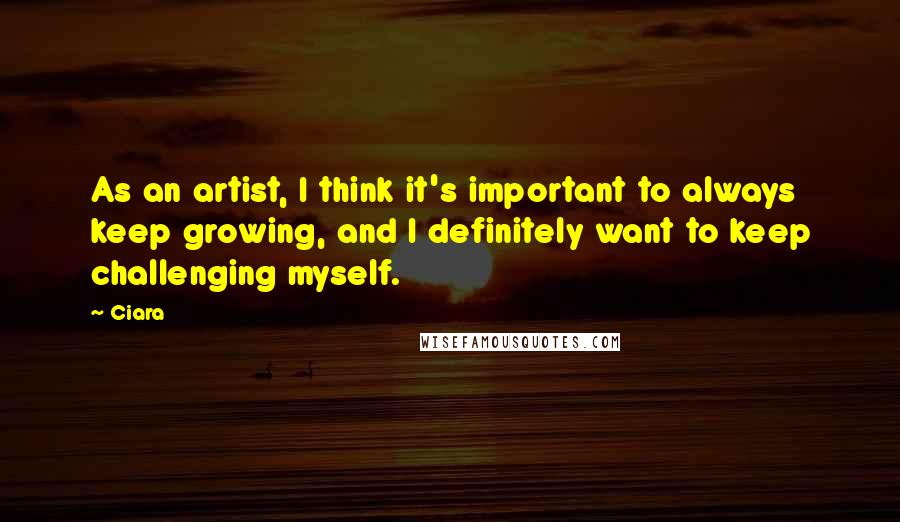 Ciara Quotes: As an artist, I think it's important to always keep growing, and I definitely want to keep challenging myself.