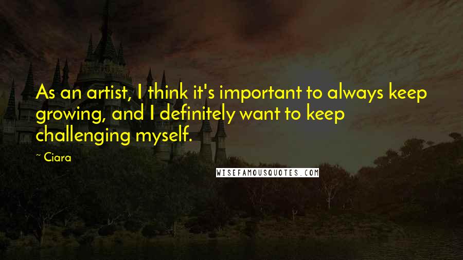 Ciara Quotes: As an artist, I think it's important to always keep growing, and I definitely want to keep challenging myself.