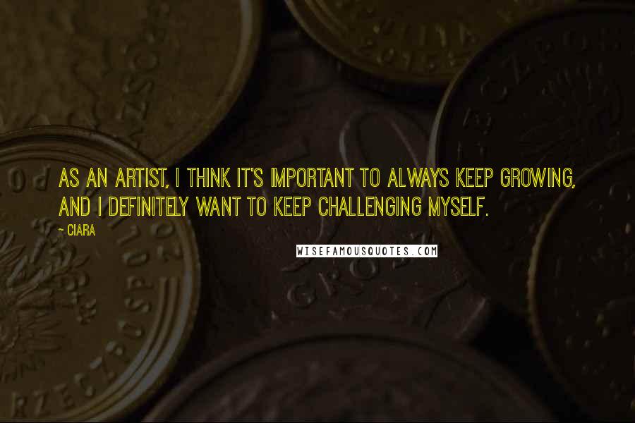 Ciara Quotes: As an artist, I think it's important to always keep growing, and I definitely want to keep challenging myself.
