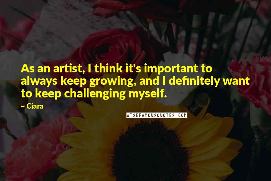 Ciara Quotes: As an artist, I think it's important to always keep growing, and I definitely want to keep challenging myself.