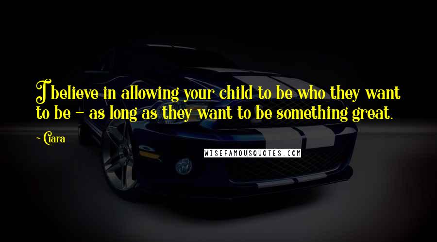 Ciara Quotes: I believe in allowing your child to be who they want to be - as long as they want to be something great.