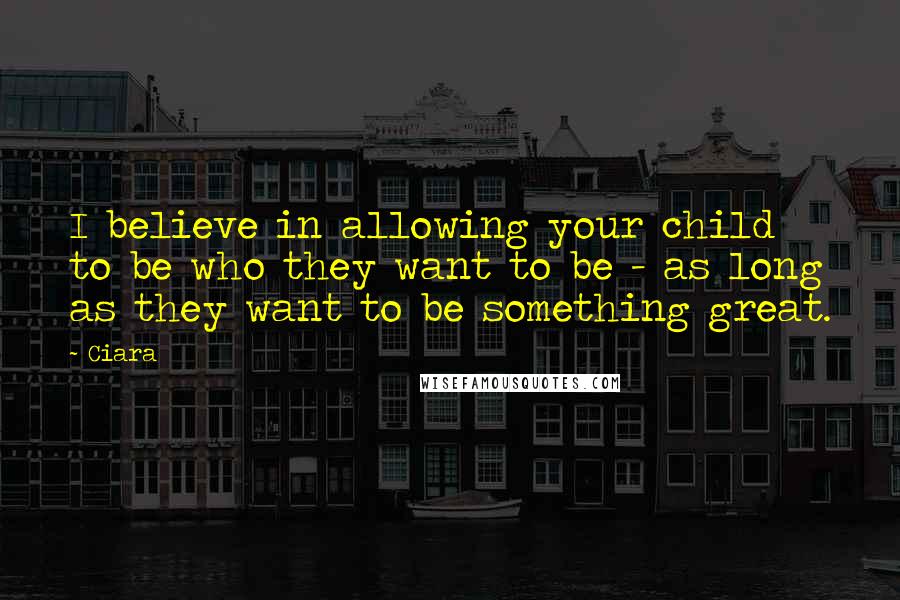 Ciara Quotes: I believe in allowing your child to be who they want to be - as long as they want to be something great.