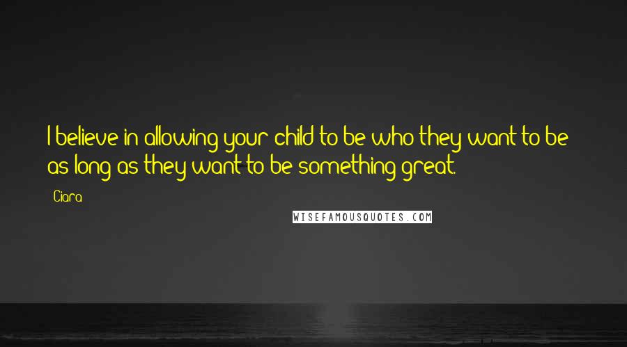 Ciara Quotes: I believe in allowing your child to be who they want to be - as long as they want to be something great.