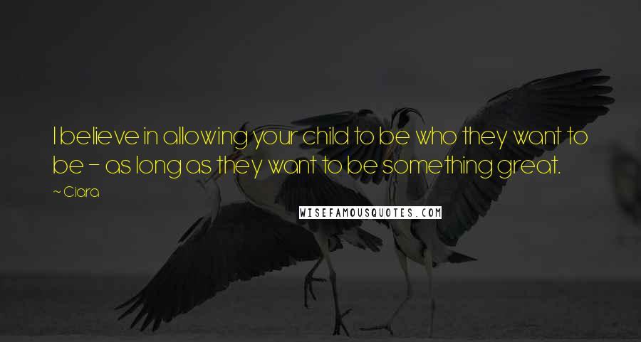 Ciara Quotes: I believe in allowing your child to be who they want to be - as long as they want to be something great.