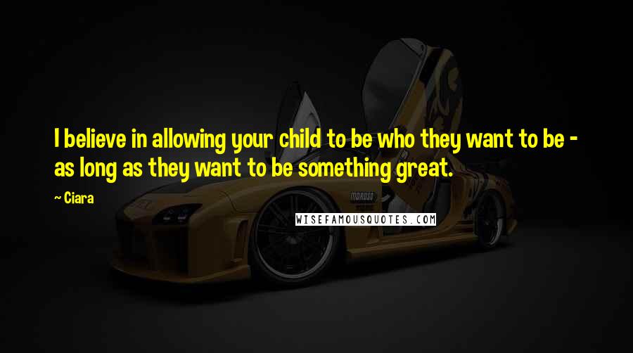 Ciara Quotes: I believe in allowing your child to be who they want to be - as long as they want to be something great.
