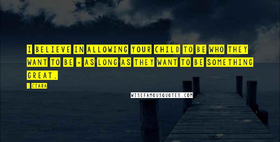 Ciara Quotes: I believe in allowing your child to be who they want to be - as long as they want to be something great.
