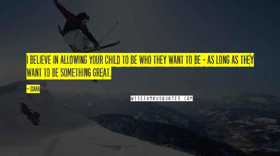Ciara Quotes: I believe in allowing your child to be who they want to be - as long as they want to be something great.