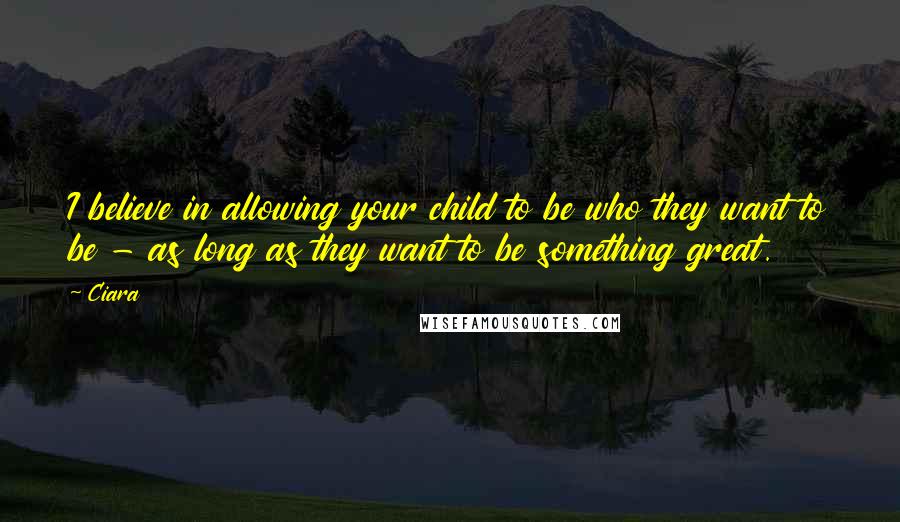 Ciara Quotes: I believe in allowing your child to be who they want to be - as long as they want to be something great.