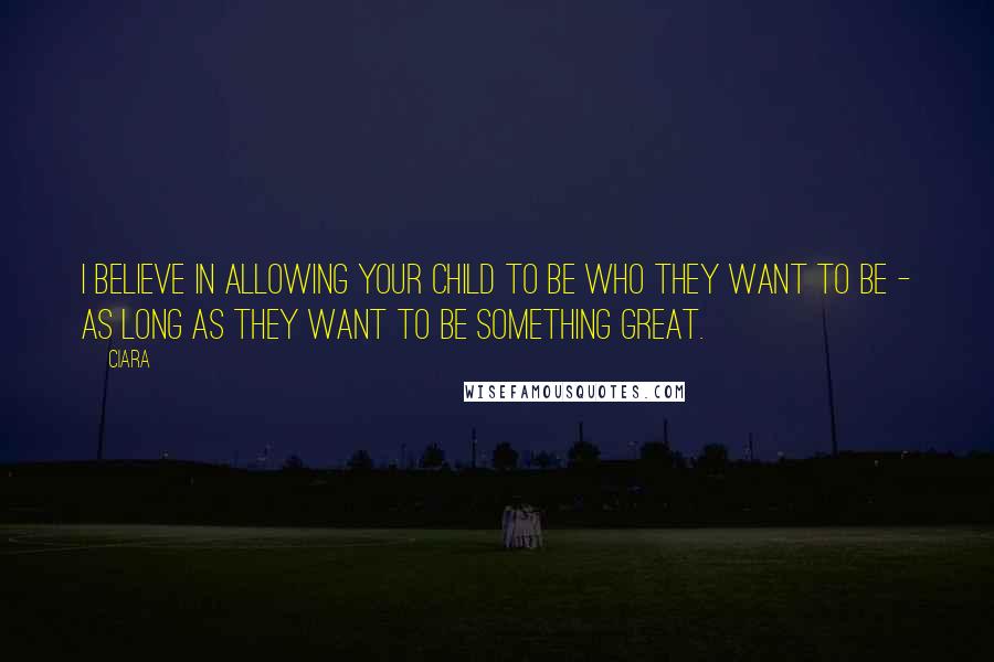 Ciara Quotes: I believe in allowing your child to be who they want to be - as long as they want to be something great.