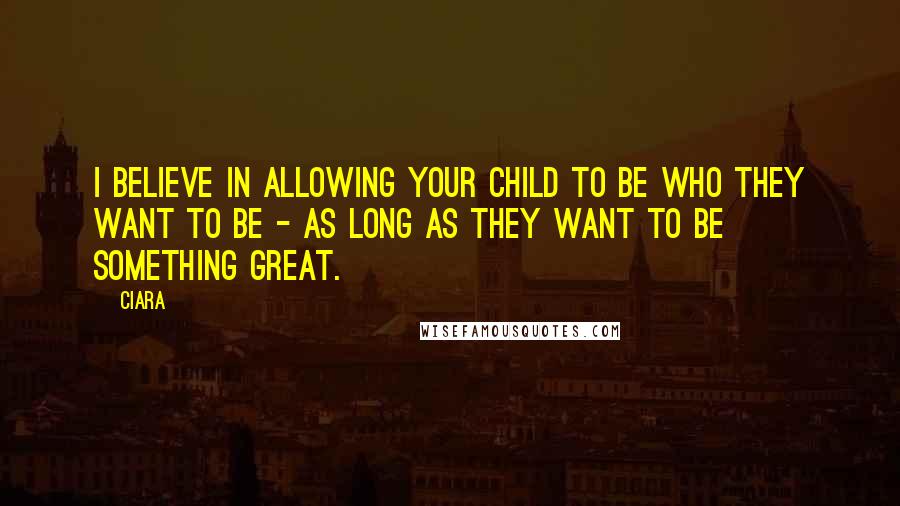 Ciara Quotes: I believe in allowing your child to be who they want to be - as long as they want to be something great.