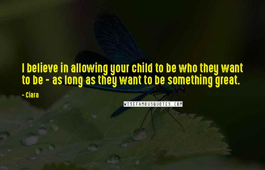 Ciara Quotes: I believe in allowing your child to be who they want to be - as long as they want to be something great.