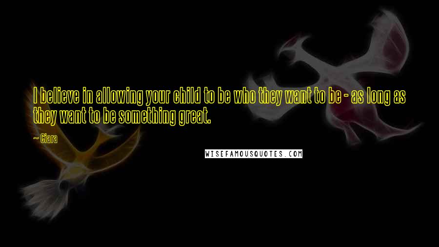 Ciara Quotes: I believe in allowing your child to be who they want to be - as long as they want to be something great.