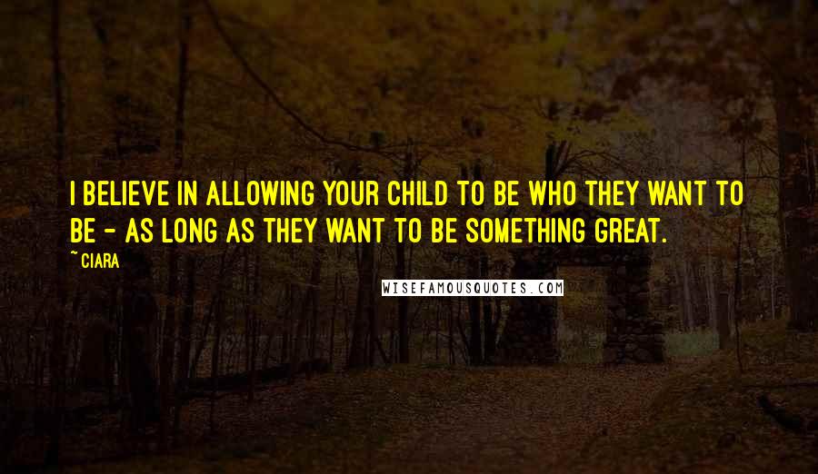 Ciara Quotes: I believe in allowing your child to be who they want to be - as long as they want to be something great.