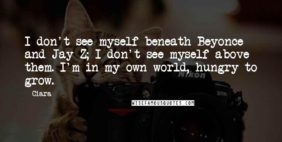 Ciara Quotes: I don't see myself beneath Beyonce and Jay Z; I don't see myself above them. I'm in my own world, hungry to grow.
