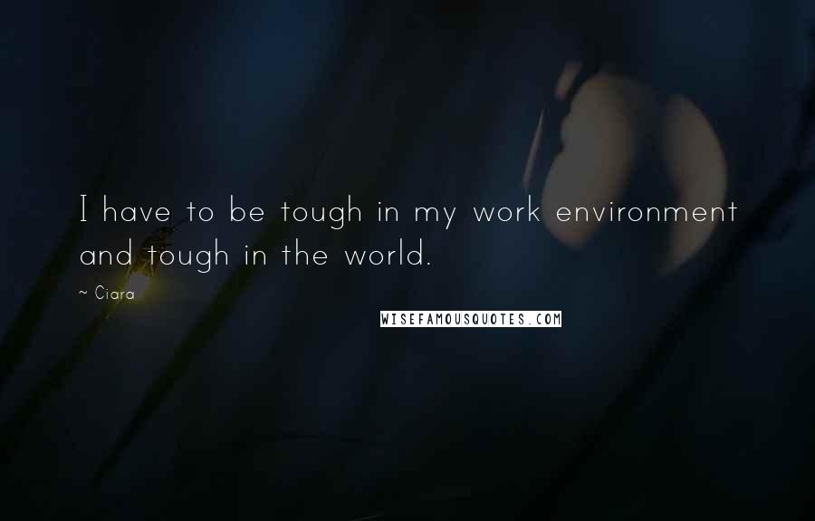 Ciara Quotes: I have to be tough in my work environment and tough in the world.