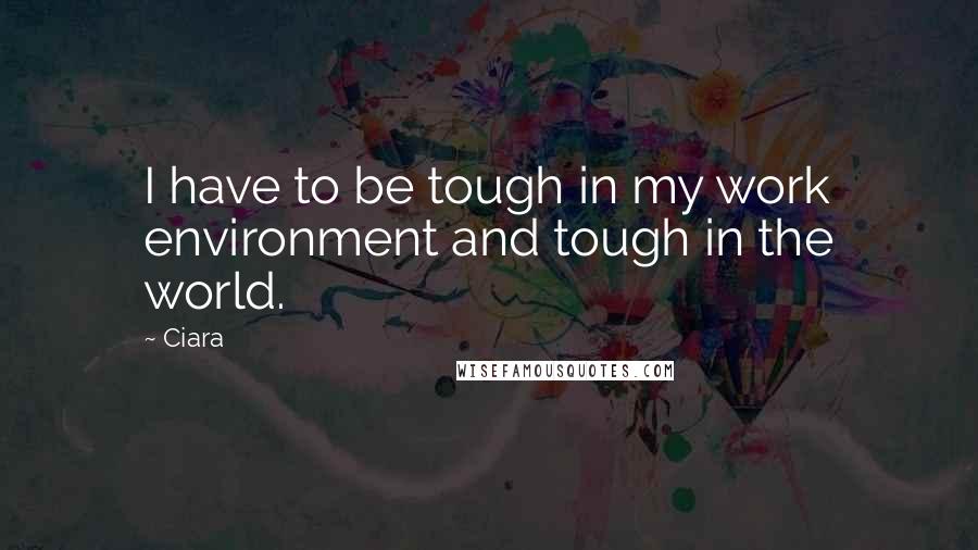 Ciara Quotes: I have to be tough in my work environment and tough in the world.