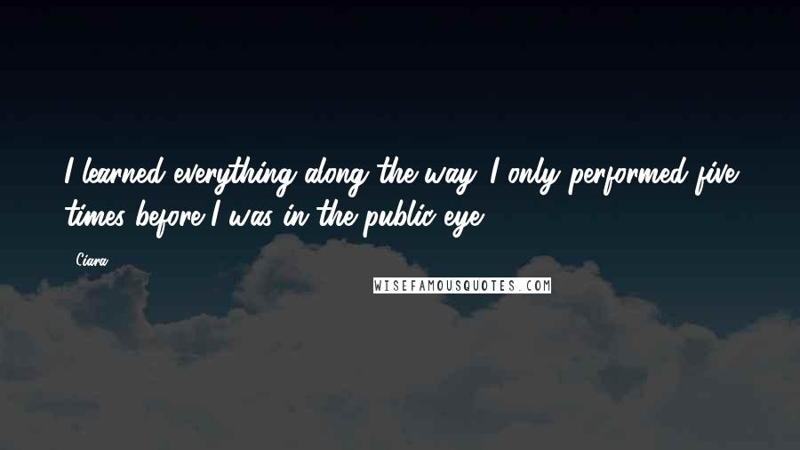 Ciara Quotes: I learned everything along the way. I only performed five times before I was in the public eye.