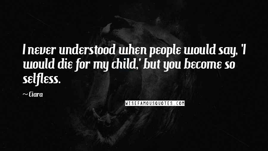 Ciara Quotes: I never understood when people would say, 'I would die for my child,' but you become so selfless.