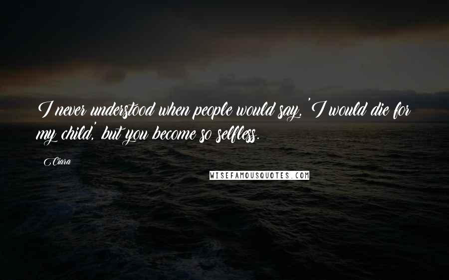 Ciara Quotes: I never understood when people would say, 'I would die for my child,' but you become so selfless.