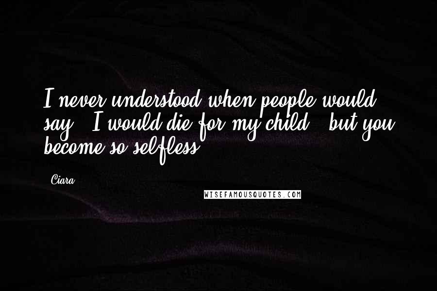 Ciara Quotes: I never understood when people would say, 'I would die for my child,' but you become so selfless.