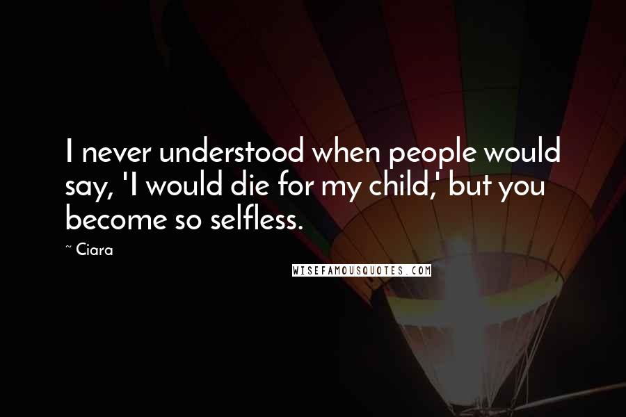 Ciara Quotes: I never understood when people would say, 'I would die for my child,' but you become so selfless.