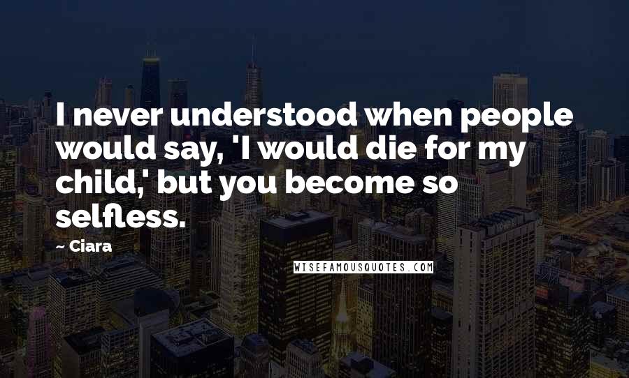 Ciara Quotes: I never understood when people would say, 'I would die for my child,' but you become so selfless.