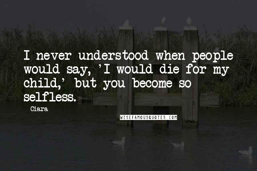 Ciara Quotes: I never understood when people would say, 'I would die for my child,' but you become so selfless.