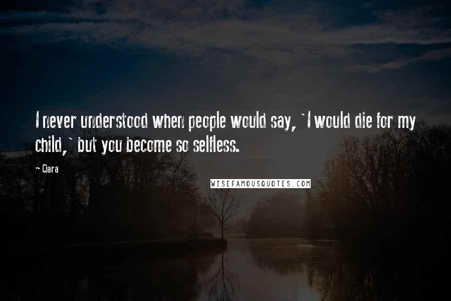 Ciara Quotes: I never understood when people would say, 'I would die for my child,' but you become so selfless.