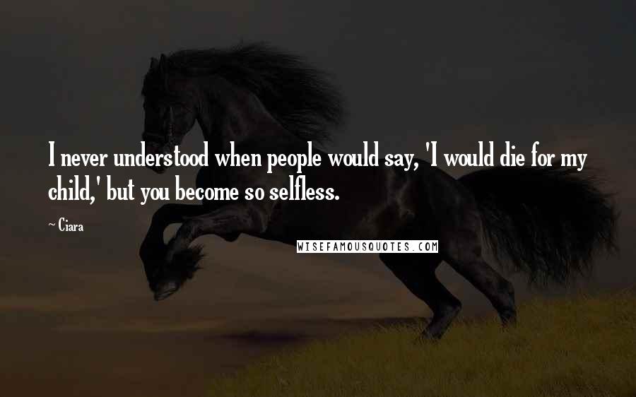 Ciara Quotes: I never understood when people would say, 'I would die for my child,' but you become so selfless.
