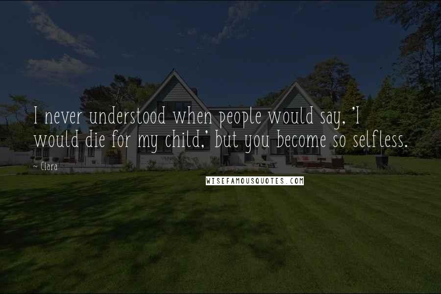 Ciara Quotes: I never understood when people would say, 'I would die for my child,' but you become so selfless.