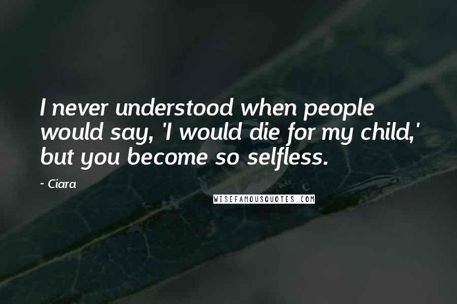 Ciara Quotes: I never understood when people would say, 'I would die for my child,' but you become so selfless.