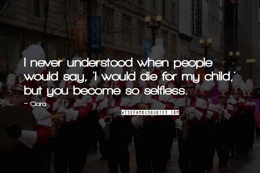 Ciara Quotes: I never understood when people would say, 'I would die for my child,' but you become so selfless.