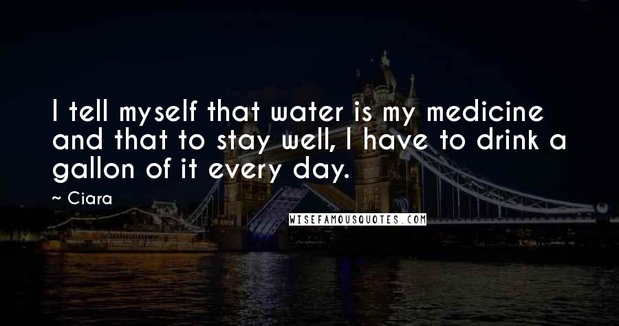 Ciara Quotes: I tell myself that water is my medicine and that to stay well, I have to drink a gallon of it every day.