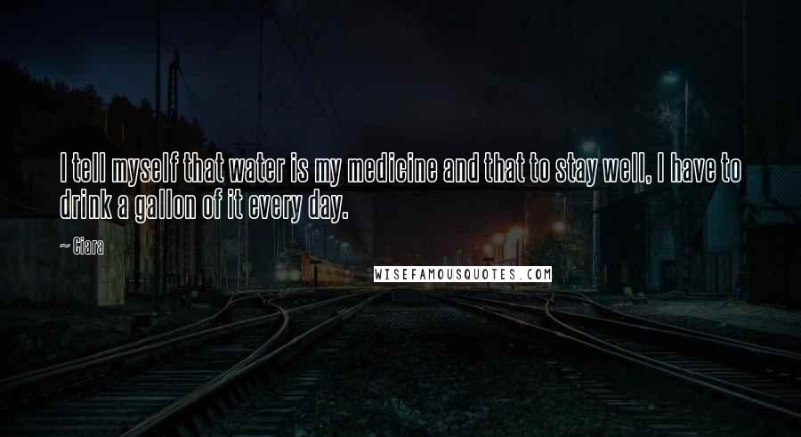 Ciara Quotes: I tell myself that water is my medicine and that to stay well, I have to drink a gallon of it every day.