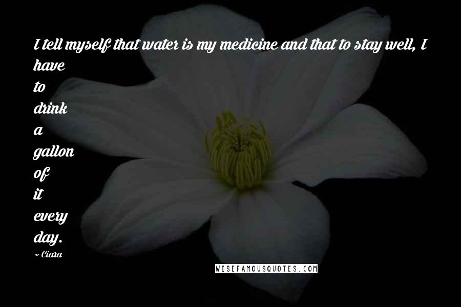 Ciara Quotes: I tell myself that water is my medicine and that to stay well, I have to drink a gallon of it every day.