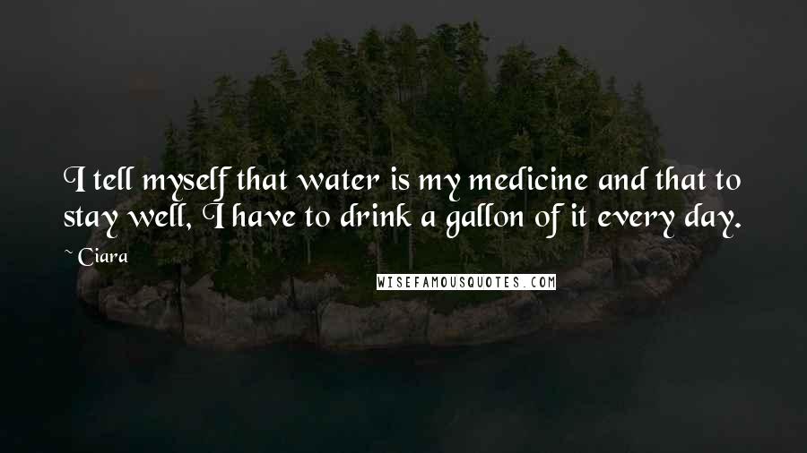 Ciara Quotes: I tell myself that water is my medicine and that to stay well, I have to drink a gallon of it every day.