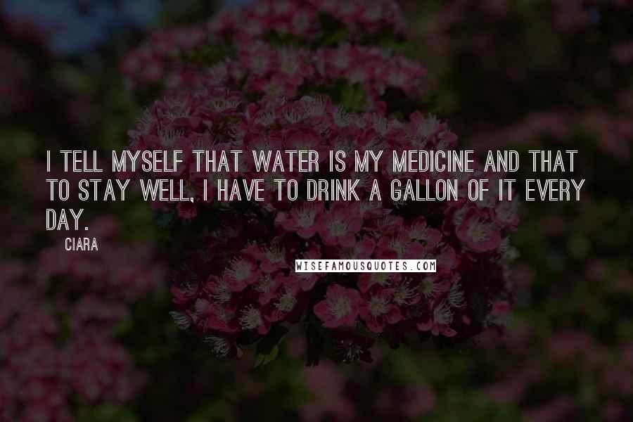Ciara Quotes: I tell myself that water is my medicine and that to stay well, I have to drink a gallon of it every day.