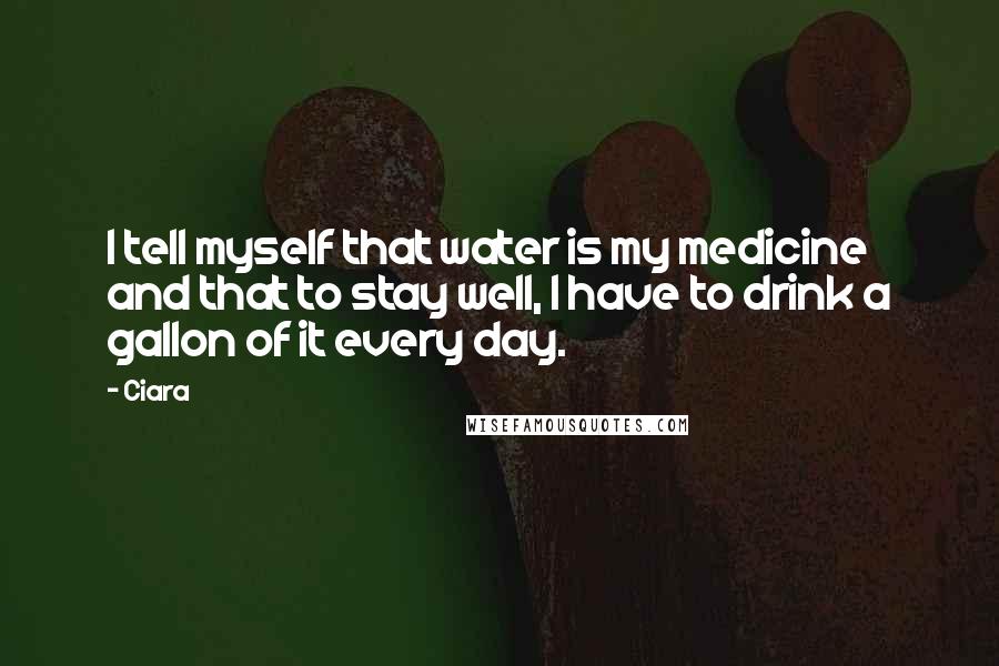 Ciara Quotes: I tell myself that water is my medicine and that to stay well, I have to drink a gallon of it every day.